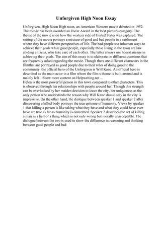 Unforgiven High Noon Essay
Unforgiven, High Noon High noon, an American Western movie debuted in 1952.
The movie has been awarded an Oscar Award in the best pictures category. The
theme of the movie is on how the western side of United States was captured. The
setting of the movie portrays a mixture of good and bad people in a settlement
where they have different perspectives of life. The bad people use inhuman ways to
achieve their goals while good people, especially those living in the town are law
abiding citizens, who take care of each other. The latter always use honest means in
achieving their goals. The aim of this essay is to elaborate on different questions that
are frequently asked regarding the movie. Though there are different characters in the
filmthat are portrayed as good people due to their roles of doing good to the
community, the official hero of the Unforgiven is Will Kane. An official hero is
described as the main actor in a film whom the film s theme is built around and is
mainly left... Show more content on Helpwriting.net ...
Helen is the most powerful person in this town compared to other characters. This
is observed through her relationships with people around her. Though this strength
can be overlooked by her maiden decision to leave the city, her uniqueness as the
only person who understands the reason why Will Kane should stay in the city is
impressive. On the other hand, the dialogue between speaker 1 and speaker 2 after
discovering a killed body portrays the true epitome of humanity. Views by speaker
1 that killing a person is like taking what they have and what they could have ever
have are true as far as humanity is concerned. Speaker 2 describes the act of killing
a man as a hell of a thing which is not only wrong but morally unacceptable. The
dialogue between the two is used to show the difference in reasoning and thinking
between good people and bad
 