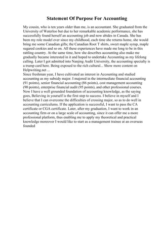 Statement Of Purpose For Accounting
My cousin, who is ten years older than me, is an accountant. She graduated from the
University of Waterloo but due to her remarkable academic performance, she has
successfully found herself an accounting job and now abides in Canada. She has
been my role model ever since my childhood, each time she returns home, she would
bring me some Canadian gifts; the Canadian Root T shirts, sweet maple syrup, maple
sugared cookies and so on. All these experiences have made me long to be in this
rattling country. At the same time, how she describes accounting also make me
gradually became interested in it and hoped to undertake Accounting as my lifelong
calling. Later I got admitted into Nanjing Audit University, the accounting specialty is
a trump card here. Being exposed to the rich cultural... Show more content on
Helpwriting.net ...
Since freshman year, I have cultivated an interest in Accounting and studied
accounting as my subsidy major. I majored in the intermediate financial accounting
(91 points), senior financial accounting (86 points), cost management accounting
(90 points), enterprise financial audit (95 points), and other professional courses.
Now I have a well grounded foundation of accounting knowledge, as the saying
goes, Believing in yourself is the first step to success. I believe in myself and I
believe that I can overcome the difficulties of crossing major, so as to do well in
accounting curriculums. If the application is successful, I want to pass the CA
certificate or CGA certificate. Later, after my graduation, I want to work in an
accounting firm or on a large scale of accounting, since it can offer me a more
professional platform, thus enabling me to apply my theoretical and practical
knowledge moreover I would like to start as a management trainee at an overseas
founded
 