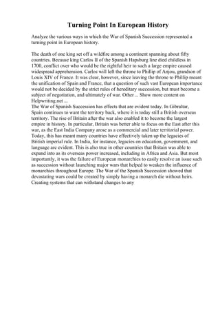 Turning Point In European History
Analyze the various ways in which the War of Spanish Succession represented a
turning point in European history.
The death of one king set off a wildfire among a continent spanning about fifty
countries. Because king Carlos II of the Spanish Hapsburg line died childless in
1700, conflict over who would be the rightful heir to such a large empire caused
widespread apprehension. Carlos will left the throne to Phillip of Anjou, grandson of
Louis XIV of France. It was clear, however, since leaving the throne to Phillip meant
the unification of Spain and France, that a question of such vast European importance
would not be decided by the strict rules of hereditary succession, but must become a
subject of negotiation, and ultimately of war. Other ... Show more content on
Helpwriting.net ...
The War of Spanish Succession has effects that are evident today. In Gibraltar,
Spain continues to want the territory back, where it is today still a British overseas
territory. The rise of Britain after the war also enabled it to become the largest
empire in history. In particular, Britain was better able to focus on the East after this
war, as the East India Company arose as a commercial and later territorial power.
Today, this has meant many countries have effectively taken up the legacies of
British imperial rule. In India, for instance, legacies on education, government, and
language are evident. This is also true in other countries that Britain was able to
expand into as its overseas power increased, including in Africa and Asia. But most
importantly, it was the failure of European monarchies to easily resolve an issue such
as succession without launching major wars that helped to weaken the influence of
monarchies throughout Europe. The War of the Spanish Succession showed that
devastating wars could be created by simply having a monarch die without heirs.
Creating systems that can withstand changes to any
 