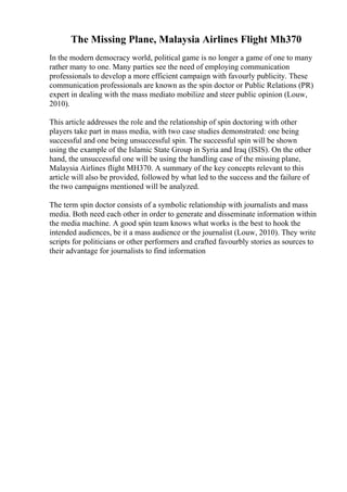 The Missing Plane, Malaysia Airlines Flight Mh370
In the modern democracy world, political game is no longer a game of one to many
rather many to one. Many parties see the need of employing communication
professionals to develop a more efficient campaign with favourly publicity. These
communication professionals are known as the spin doctor or Public Relations (PR)
expert in dealing with the mass mediato mobilize and steer public opinion (Louw,
2010).
This article addresses the role and the relationship of spin doctoring with other
players take part in mass media, with two case studies demonstrated: one being
successful and one being unsuccessful spin. The successful spin will be shown
using the example of the Islamic State Group in Syria and Iraq (ISIS). On the other
hand, the unsuccessful one will be using the handling case of the missing plane,
Malaysia Airlines flight MH370. A summary of the key concepts relevant to this
article will also be provided, followed by what led to the success and the failure of
the two campaigns mentioned will be analyzed.
The term spin doctor consists of a symbolic relationship with journalists and mass
media. Both need each other in order to generate and disseminate information within
the media machine. A good spin team knows what works is the best to hook the
intended audiences, be it a mass audience or the journalist (Louw, 2010). They write
scripts for politicians or other performers and crafted favourbly stories as sources to
their advantage for journalists to find information
 