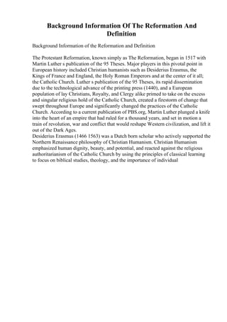 Background Information Of The Reformation And
Definition
Background Information of the Reformation and Definition
The Protestant Reformation, known simply as The Reformation, began in 1517 with
Martin Luther s publication of the 95 Theses. Major players in this pivotal point in
European history included Christian humanists such as Desiderius Erasmus, the
Kings of France and England, the Holy Roman Emperors and at the center of it all;
the Catholic Church. Luther s publication of the 95 Theses, its rapid dissemination
due to the technological advance of the printing press (1440), and a European
population of lay Christians, Royalty, and Clergy alike primed to take on the excess
and singular religious hold of the Catholic Church, created a firestorm of change that
swept throughout Europe and significantly changed the practices of the Catholic
Church. According to a current publication of PBS.org, Martin Luther plunged a knife
into the heart of an empire that had ruled for a thousand years, and set in motion a
train of revolution, war and conflict that would reshape Western civilization, and lift it
out of the Dark Ages.
Desiderius Erasmus (1466 1563) was a Dutch born scholar who actively supported the
Northern Renaissance philosophy of Christian Humanism. Christian Humanism
emphasized human dignity, beauty, and potential, and reacted against the religious
authoritarianism of the Catholic Church by using the principles of classical learning
to focus on biblical studies, theology, and the importance of individual
 