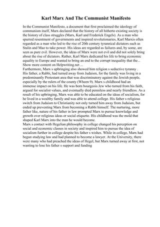 Karl Marx And The Communist Manifesto
In the Communist Manifesto, a document that first proclaimed the ideology of
communism itself, Marx declared that the history of all hitherto existing society is
the history of class struggles (Marx, Karl and Frederick Engels). As a man who
spurred resentment of governments and inspired revolutionaries, Karl Marxis often
regarded as a man who led to the rise of 20th century tyrannical dictators such as
Stalin and Mao to take power. His ideas are regarded as failures and, by some, are
seen as pure evil. However, the ideas of Marx were not evil and did not solely bring
about the rise of dictators. Rather, Karl Marx dedicated his life to bring economic
equality to Europe and wanted to bring an end to the corrupt inequality that the...
Show more content on Helpwriting.net ...
Furthermore, Marx s upbringing also showed him religion s seductive tyranny .
His father, a Rabbi, had turned away from Judaism, for the family was living in a
predominantly Protestant area that was discriminatory against the Jewish people,
especially by the rulers of the county (Wheen 9). Marx s childhood had an
immense impact on his life. He was born bourgeois Jew who turned from his faith,
argued for socialist values, and eventually died penniless and nearly friendless. As a
result of his upbringing, Marx was able to be educated on the ideas of socialism, for
he lived in a wealthy family and was able to attend college. His father s religious
switch from Judaism to Christianity not only turned him away from Judaism, but
ended up preventing Marx from becoming a Rabbi himself. The nurturing, more
father like, nature of his father in law prompted Marx to pursue knowledge and
growth over religious ideas or social etiquette. His childhood was the mold that
shaped Karl Marx into the man he would become.
Marx s contact with Hegelian philosophy in college changed his perception on
social and economic classes in society and inspired him to pursue the idea of
socialism further in college despite his father s wishes. While in college, Marx had
begun studying law and had planned to become a lawyer. At the University, there
were many who had preached the ideas of Hegel, but Marx turned away at first, not
wanting to lose his father s support and funding
 