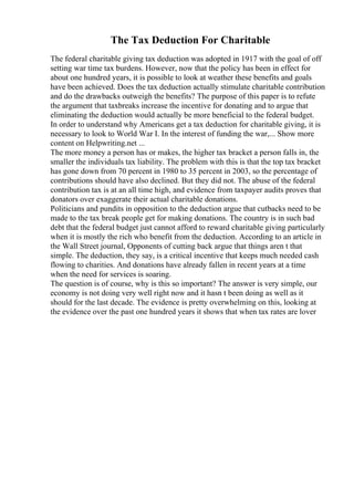 The Tax Deduction For Charitable
The federal charitable giving tax deduction was adopted in 1917 with the goal of off
setting war time tax burdens. However, now that the policy has been in effect for
about one hundred years, it is possible to look at weather these benefits and goals
have been achieved. Does the tax deduction actually stimulate charitable contribution
and do the drawbacks outweigh the benefits? The purpose of this paper is to refute
the argument that taxbreaks increase the incentive for donating and to argue that
eliminating the deduction would actually be more beneficial to the federal budget.
In order to understand why Americans get a tax deduction for charitable giving, it is
necessary to look to World War I. In the interest of funding the war,... Show more
content on Helpwriting.net ...
The more money a person has or makes, the higher tax bracket a person falls in, the
smaller the individuals tax liability. The problem with this is that the top tax bracket
has gone down from 70 percent in 1980 to 35 percent in 2003, so the percentage of
contributions should have also declined. But they did not. The abuse of the federal
contribution tax is at an all time high, and evidence from taxpayer audits proves that
donators over exaggerate their actual charitable donations.
Politicians and pundits in opposition to the deduction argue that cutbacks need to be
made to the tax break people get for making donations. The country is in such bad
debt that the federal budget just cannot afford to reward charitable giving particularly
when it is mostly the rich who benefit from the deduction. According to an article in
the Wall Street journal, Opponents of cutting back argue that things aren t that
simple. The deduction, they say, is a critical incentive that keeps much needed cash
flowing to charities. And donations have already fallen in recent years at a time
when the need for services is soaring.
The question is of course, why is this so important? The answer is very simple, our
economy is not doing very well right now and it hasn t been doing as well as it
should for the last decade. The evidence is pretty overwhelming on this, looking at
the evidence over the past one hundred years it shows that when tax rates are lover
 