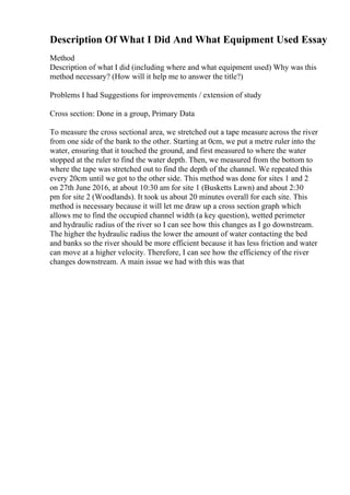 Description Of What I Did And What Equipment Used Essay
Method
Description of what I did (including where and what equipment used) Why was this
method necessary? (How will it help me to answer the title?)
Problems I had Suggestions for improvements / extension of study
Cross section: Done in a group, Primary Data
To measure the cross sectional area, we stretched out a tape measure across the river
from one side of the bank to the other. Starting at 0cm, we put a metre ruler into the
water, ensuring that it touched the ground, and first measured to where the water
stopped at the ruler to find the water depth. Then, we measured from the bottom to
where the tape was stretched out to find the depth of the channel. We repeated this
every 20cm until we got to the other side. This method was done for sites 1 and 2
on 27th June 2016, at about 10:30 am for site 1 (Busketts Lawn) and about 2:30
pm for site 2 (Woodlands). It took us about 20 minutes overall for each site. This
method is necessary because it will let me draw up a cross section graph which
allows me to find the occupied channel width (a key question), wetted perimeter
and hydraulic radius of the river so I can see how this changes as I go downstream.
The higher the hydraulic radius the lower the amount of water contacting the bed
and banks so the river should be more efficient because it has less friction and water
can move at a higher velocity. Therefore, I can see how the efficiency of the river
changes downstream. A main issue we had with this was that
 
