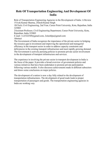 Role Of Transportation Engineering And Development Of
India
Role of Transportation Engineering Agencies in the Development of India: A Review
1Vivek Kumar Sharma, 2Sitesh Kumar Singh
1B.Tech, Civil Engineering, 2nd Year, Career Point University, Kota, Rajasthan, India
325003
2Assistant Professor, Civil Engineering Department, Career Point University, Kota,
Rajasthan, India 325003
E mail: 1vs5322549@gmail.com, 2siteshlpu@gmail.com
Abstract
The Government of India recognizes the importance of the private sector in bridging
the resource gap in investment and improving the operational and managerial
efficiency in the transport sector in order to address capacity constraints and
deficiencies in the existing transport infrastructure and meet rapidly growing demand.
The Government is actively pursuing policies to promote private sector involvement
in the development of transport infrastructure and services.
The experience in involving the private sector in transport development in India is
the focus of the paper. It provides a broad overview of government policies and
various initiatives that have been undertaken to promote private participation
following various models. It also discusses achievements made in different subsectors
and draws some conclusions on major policies.
The development of a nation is now a day fully related to the development of
transportation infrastructures. The development of good roads leads to proper
transportation of passengers and goods. The transportation engineering agencies in
India are working very
 