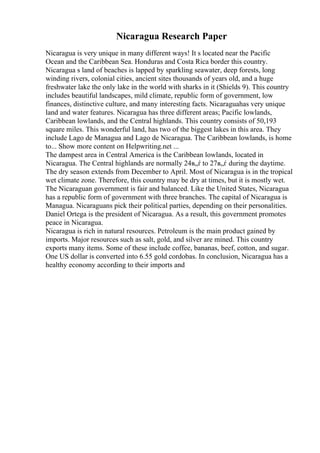 Nicaragua Research Paper
Nicaragua is very unique in many different ways! It s located near the Pacific
Ocean and the Caribbean Sea. Honduras and Costa Rica border this country.
Nicaragua s land of beaches is lapped by sparkling seawater, deep forests, long
winding rivers, colonial cities, ancient sites thousands of years old, and a huge
freshwater lake the only lake in the world with sharks in it (Shields 9). This country
includes beautiful landscapes, mild climate, republic form of government, low
finances, distinctive culture, and many interesting facts. Nicaraguahas very unique
land and water features. Nicaragua has three different areas; Pacific lowlands,
Caribbean lowlands, and the Central highlands. This country consists of 50,193
square miles. This wonderful land, has two of the biggest lakes in this area. They
include Lago de Managua and Lago de Nicaragua. The Caribbean lowlands, is home
to... Show more content on Helpwriting.net ...
The dampest area in Central America is the Caribbean lowlands, located in
Nicaragua. The Central highlands are normally 24в„ѓ to 27в„ѓ during the daytime.
The dry season extends from December to April. Most of Nicaragua is in the tropical
wet climate zone. Therefore, this country may be dry at times, but it is mostly wet.
The Nicaraguan government is fair and balanced. Like the United States, Nicaragua
has a republic form of government with three branches. The capital of Nicaragua is
Managua. Nicaraguans pick their political parties, depending on their personalities.
Daniel Ortega is the president of Nicaragua. As a result, this government promotes
peace in Nicaragua.
Nicaragua is rich in natural resources. Petroleum is the main product gained by
imports. Major resources such as salt, gold, and silver are mined. This country
exports many items. Some of these include coffee, bananas, beef, cotton, and sugar.
One US dollar is converted into 6.55 gold cordobas. In conclusion, Nicaragua has a
healthy economy according to their imports and
 