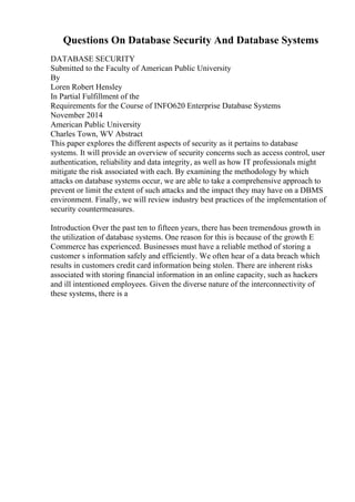 Questions On Database Security And Database Systems
DATABASE SECURITY
Submitted to the Faculty of American Public University
By
Loren Robert Hensley
In Partial Fulfillment of the
Requirements for the Course of INFO620 Enterprise Database Systems
November 2014
American Public University
Charles Town, WV Abstract
This paper explores the different aspects of security as it pertains to database
systems. It will provide an overview of security concerns such as access control, user
authentication, reliability and data integrity, as well as how IT professionals might
mitigate the risk associated with each. By examining the methodology by which
attacks on database systems occur, we are able to take a comprehensive approach to
prevent or limit the extent of such attacks and the impact they may have on a DBMS
environment. Finally, we will review industry best practices of the implementation of
security countermeasures.
Introduction Over the past ten to fifteen years, there has been tremendous growth in
the utilization of database systems. One reason for this is because of the growth E
Commerce has experienced. Businesses must have a reliable method of storing a
customer s information safely and efficiently. We often hear of a data breach which
results in customers credit card information being stolen. There are inherent risks
associated with storing financial information in an online capacity, such as hackers
and ill intentioned employees. Given the diverse nature of the interconnectivity of
these systems, there is a
 