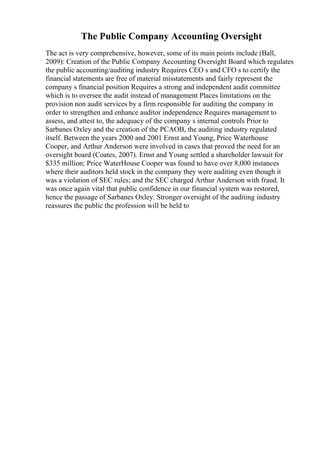 The Public Company Accounting Oversight
The act is very comprehensive, however, some of its main points include (Ball,
2009): Creation of the Public Company Accounting Oversight Board which regulates
the public accounting/auditing industry Requires CEO s and CFO s to certify the
financial statements are free of material misstatements and fairly represent the
company s financial position Requires a strong and independent audit committee
which is to oversee the audit instead of management Places limitations on the
provision non audit services by a firm responsible for auditing the company in
order to strengthen and enhance auditor independence Requires management to
assess, and attest to, the adequacy of the company s internal controls Prior to
Sarbanes Oxley and the creation of the PCAOB, the auditing industry regulated
itself. Between the years 2000 and 2001 Ernst and Young, Price Waterhouse
Cooper, and Arthur Anderson were involved in cases that proved the need for an
oversight board (Coates, 2007). Ernst and Young settled a shareholder lawsuit for
$335 million; Price WaterHouse Cooper was found to have over 8,000 instances
where their auditors held stock in the company they were auditing even though it
was a violation of SEC rules; and the SEC charged Arthur Anderson with fraud. It
was once again vital that public confidence in our financial system was restored,
hence the passage of Sarbanes Oxley. Stronger oversight of the auditing industry
reassures the public the profession will be held to
 