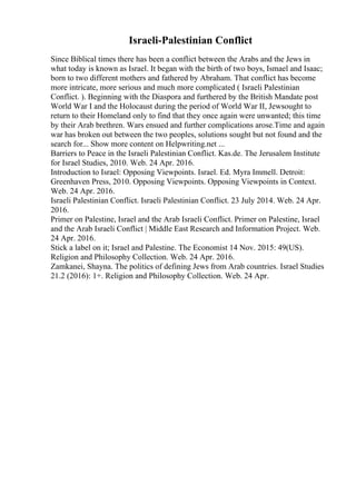 Israeli-Palestinian Conflict
Since Biblical times there has been a conflict between the Arabs and the Jews in
what today is known as Israel. It began with the birth of two boys, Ismael and Isaac;
born to two different mothers and fathered by Abraham. That conflict has become
more intricate, more serious and much more complicated ( Israeli Palestinian
Conflict. ). Beginning with the Diaspora and furthered by the British Mandate post
World War I and the Holocaust during the period of World War II, Jews
sought to
return to their Homeland only to find that they once again were unwanted; this time
by their Arab brethren. Wars ensued and further complications arose.Time and again
war has broken out between the two peoples, solutions sought but not found and the
search for... Show more content on Helpwriting.net ...
Barriers to Peace in the Israeli Palestinian Conflict. Kas.de. The Jerusalem Institute
for Israel Studies, 2010. Web. 24 Apr. 2016.
Introduction to Israel: Opposing Viewpoints. Israel. Ed. Myra Immell. Detroit:
Greenhaven Press, 2010. Opposing Viewpoints. Opposing Viewpoints in Context.
Web. 24 Apr. 2016.
Israeli Palestinian Conflict. Israeli Palestinian Conflict. 23 July 2014. Web. 24 Apr.
2016.
Primer on Palestine, Israel and the Arab Israeli Conflict. Primer on Palestine, Israel
and the Arab Israeli Conflict | Middle East Research and Information Project. Web.
24 Apr. 2016.
Stick a label on it; Israel and Palestine. The Economist 14 Nov. 2015: 49(US).
Religion and Philosophy Collection. Web. 24 Apr. 2016.
Zamkanei, Shayna. The politics of defining Jews from Arab countries. Israel Studies
21.2 (2016): 1+. Religion and Philosophy Collection. Web. 24 Apr.
 