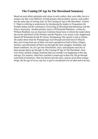 The Coming Of Age In The Dawnland Summary
Based on most ethnic principles and values in early settlers, they were alike, but in a
unique way they were different. In both primary and secondary sources, each author
has the same type of writing style. In The Coming of Age in the Dawnland , Charles
C. Mann is referring to analyzation by introducing the readers to Tisquantum the
friendly Indian and the experiences of traveling to Dawnland and interacting with the
Native Americans. Another primary source, Of Plymouth Plantation , written by
William Bradford, was an American Literature based story to inform the reader about
the travels and beliefs of the Puritans and the Pilgrims. Last source is the, Suppressed
Speech Of Wamsutta (Frank B.) James, Wampanoag
. This speech is also to inform
the reader about what the Wampanoags went through and what kind of lifestyle
they were living from one of their own men s perspective.Each of these villages,
families, and individuals all had to go through the same struggles, hardships, and
brutal conditions. So, let s get into what beliefs, ways, and religions each one of
these groups had to go through. In The Coming Of Age In The Dawnland , there
were many unlikely strange situations that you wouldn t see happening in this day
and age. For instance, when boys reached a certain age in their life, the go through
some kind of initiations. They are thrown into the snow, and are given three strange
things. By the age of seven, any boy or girl is considered to be an adult and to do any
 