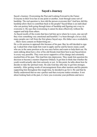 Sayed s Journey
Sayed s Journey: Overcoming the Past and Looking Forward to the Future
Everyone in their lives has in one point or another, went through some sort of
hardship. The real question is, how did the person overcome this? And how did this
hardship allow them to contribute back to the people? Sayed Khan is an individual
who can portray both going through times of hardship and figuring out a way to
overcome it. He says that overcoming it cannot be done effectively without the
support and help from others.
As Sayed recalls of the events that have led him up to where he is now, one can tell
they were something very emotional and heartfelt. I ve been through a lot as a kid,
many people can t tell from the first glance Sayed says. His father was a workaholic
... Show more content on Helpwriting.net ...
He s a bit anxious to approach this because of his past. But, he still decided to sign
up. I asked him what made him want to apply and he said he knows many youth
who are in the same position as he was once before and wants to help them out. He
starts talking about how a few of his old friends tried their best to put Sayed down
in every way possible. They were never supportive of his change and constantly
mocked him of his past. This lead him into depression. They made him question his
decision to become a mentor (Supreme Ordeal). It got him to think that whether the
youth would actually take him seriously or not. At this point, he talks about how he
decides to take the spiritual route. He asks God day after day to get him stronger,
mentally. After getting words of encouragement from other mentors and his parents
supporting him throughout this tough time, he decided to go for it. He said that he
finally understood that no one s perfect and that everyone makes mistakes. It not
about looking back at the past, it s how you overcome your problems and move
 