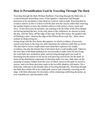 How Is Personification Used In Traveling Through The Dark
Traveling through the Dark William Stafford s Traveling through the Dark tells, in
a conversational storytelling voice, of the speaker s experience and thought
processes as he encounters a deer dead on a narrow road at night. Knowing that on
a road as narrow as this it is best to roll the deer into the canyon rather than swerving,
the speaker begins to move the deerbut realizes it still carries a fawn, warm and
alive. At this discovery he hesitates, not wanting to be the killer of the fawn despite
not having harmed the doe. In the end, alone in the wilderness, he chooses to push
the doe, with her fawn, off the edge of the road. In the first stanza, the speaker tells
of [finding] a deer / dead on the edge of the Wilson River road. By... Show more
content on Helpwriting.net ...
Going along with the first theme that appears, in which avoidance of necessity
causes more harm in the long run, dark represents the unknown path that we travel.
The idea that to swerve might make more dead then expresses not simply
avoidance, but also the human fear of deviation from a well trodden path. Taken to
the next idea of the dead needing to be moved aside to make room for the living,
the word dark now symbolizes grief, and traveling through grief can result in
becoming lost the reason we do not do well grieving excessively for the dead. In
terms of the third theme expressed, of choosing right over easy, dark takes on the
meaning of unseen, hidden from the view of others; however the path we travel is
narrow, and even those decisions made in the invisible shadows still matter. On a
final note, when put to the broader idea of traveling through life, Traveling through
the Dark then claims life to be a dark path, narrow and constantly wavering on the
edge, with little allowance for deviation, while containing conflicting decisions, an
ever watchful eye, and encounters with
 