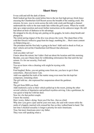 Short Story
It was cold and still the dark of dawn.
Rafel looked up from the creek before him to the ten foot high privacy brick fence
encasing the Chamberlain Golf Resort across the breadth of the snaking creek. His
mission, for now, was to swim across the mile wide creek and through a channel
underneath the walls to the man made lake within the golf course. Where he would
take up a sniper position and await further instructions on his unknown target. He still
had about an hour of darkness to his advantage.
He stripped to his dry diving suit, putting on his goggles, he took a deep breath and
plunged in.
The initial jarring impact of the dive was always the worst. The sharp blast of the
cold that forced a reflexive gasp from his lungs, numbing his ... Show more content
on Helpwriting.net ...
The president and the first lady is going to be here! Addi said in shock to Fred, as
their vehicle arrived the Chamberlain Golf Resort that afternoon.
of course.
And you didn t tell me?
I knew about the retreat, but I didn t find out about the location until this morning.
Besides, you can t blame them for withholding information like that until the last
minute. It s for our security, Fred said.
Hmmm.
You never know who a cheating wife might be trysting with.
What!?
Fred laughed. Relax, you not getting some from me, you have to get it from
somewhere...Heavens know I am.
Addi was appalled the truth of the matter stung even more but she kept her
composure, remaining silent.
The girl told me...she expressed her suspensions about the gardener.
Who?
The girl from DDS you fired.
Addi muttered a curse as their vehicle pulled up in the resort, joining the other
several vehicles of dignitaries and political royalties arriving. Like a gentleman, he
was quick to help her with her door.
Now let s be that perfect couple.
I know the routine.
Don t worry, father s dying. Soon you ll be free...free as a bird.
Why don t you grow a pair and be your own man, she said with venom while the
smile of a happily married wife creased her face as they walked hand in hand. The
last time I checked sexuality is longer a priority for most Americans.
True, but most Americans aren t my father.
They were still speaking when a
 
