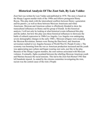 Historical Analysis Of The Zoot Suit, By Luiz Valdez
Zoot Suit was written by Luiz Valdez and published in 1978. The story is based on
the Sleepy Lagoon murder trials of the 1940s and follows protagonist Henry
Reyna. This play deals with the intercultural conflicts between Henry s generation
and his parent s, as well as those between Mexican Americans and white
Americans. Mexican and American culture is effortlessly blended to show the
transcultural influences on Henry and his group of friends. In this historical
analysis, I will not only be looking at what historical events influenced this play
and the author, but how this play uses those historical influences to showcase the
battle of cultural expression in 1940s Los Angeles. Los Angeles was undergoing
severe demographic changes in the early 1940 s. Mexican refugees were escaping
the Mexican Revolution, farmers were fleeing the Dust bowl, and American
servicemen rushed to Los Angeles because of World War II ( People Events ). The
economy was booming from the war as American production increased and the youth
was appreciating jazz culture and began wearing zoot suits, just like in the play.
Because of the Sleepy Lagoon murders, the zoot suitwas associated with Mexican
violence. Eventually, fights escalated between the rebelling Mexican American youth
and Marines because the racial tensions. This led to the Zoot Suit Riotsof 1943 that
left hundreds injured. As stated by the citizens committee investigating the riots,
racism was the central cause of the riots ( People
 
