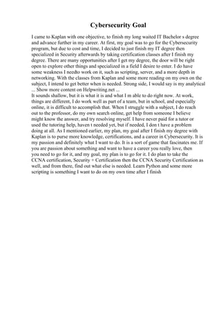 Cybersecurity Goal
I came to Kaplan with one objective, to finish my long waited IT Bachelor s degree
and advance further in my career. At first, my goal was to go for the Cybersecurity
program, but due to cost and time, I decided to just finish my IT degree then
specialized in Security afterwards by taking certification classes after I finish my
degree. There are many opportunities after I get my degree, the door will be right
open to explore other things and specialized in a field I desire to enter. I do have
some weakness I needto work on it, such as scripting, server, and a more depth in
networking. With the classes from Kaplan and some more reading on my own on the
subject, I intend to get better when is needed. Strong side, I would say is my analytical
... Show more content on Helpwriting.net ...
It sounds shallow, but it is what it is and what I m able to do right now. At work,
things are different, I do work well as part of a team, but in school, and especially
online, it is difficult to accomplish that. When I struggle with a subject, I do reach
out to the professor, do my own search online, get help from someone I believe
might know the answer, and try resolving myself. I have never paid for a tutor or
used the tutoring help, haven t needed yet, but if needed, I don t have a problem
doing at all. As I mentioned earlier, my plan, my goal after I finish my degree with
Kaplan is to purse more knowledge, certifications, and a career in Cybersecurity. It is
my passion and definitely what I want to do. It is a sort of game that fascinates me. If
you are passion about something and want to have a career you really love, then
you need to go for it, and my goal, my plan is to go for it. I do plan to take the
CCNA certification, Security + Certification then the CCNA Security Certification as
well, and from there, find out what else is needed. Learn Python and some more
scripting is something I want to do on my own time after I finish
 