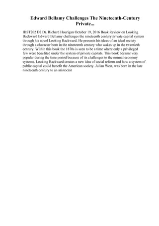 Edward Bellamy Challenges The Nineteenth-Century
Private...
HIST202 D2 Dr. Richard Hourigan October 19, 2016 Book Review on Looking
Backward Edward Bellamy challenges the nineteenth century private capital system
through his novel Looking Backward. He presents his ideas of an ideal society
through a character born in the nineteenth century who wakes up in the twentieth
century. Within this book the 1870s is seen to be a time where only a privileged
few were benefited under the system of private capitals. This book became very
popular during the time period because of its challenges to the normal economy
systems. Looking Backward creates a new idea of social reform and how a system of
public capital could benefit the American society. Julian West, was born in the late
nineteenth century to an aristocrat
 
