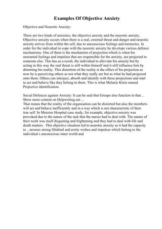 Examples Of Objective Anxiety
Objective and Neurotic Anxiety:
There are two kinds of anxieties, the objective anxiety and the neurotic anxiety.
Objective anxiety occurs when there is a real, external threat and danger and neurotic
anxiety arrives from within the self, due to unconscious feelings and memories. In
order for the individual to cope with the neurotic anxiety he develops various defence
mechanisms. One of them is the mechanism of projection which is when his
unwanted feelings and impulses that are responsible for the anxiety, are projected to
someone else. This has as a result, the individual to alleviate his anxiety but by
acting in this way the real threat is still within himself and it still influence him by
distorting his reality. This distortion of the reality is the effect of his projection as
now he is perceiving others as not what they really are but as what he had projected
onto them. Others can introject, absorb and identify with these projections and start
to act and behave like they belong to them. This is what Melanie Klein named
Projective identification.
Social Defences against Anxiety: It can be said that Groups also function in that ...
Show more content on Helpwriting.net ...
That means that the reality of the organisation can be distorted but also the members
will act and behave inefficiently and in a way which is not characteristic of their
true self. In Menzies Hospital case study, for example, objective anxiety was
provoked due to the nature of the task that the nurses had to deal with. The nature of
their work was itself disgusting and frightening and they had to deal with life and
death matters . This objective situation led to neurotic anxiety as it had the capacity
to ...arouses strong libidinal and erotic wishes and impulses which belong to the
individual s unconscious inner world and
 