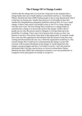 The Change Of A Change Leader
I believe that the change that is to occur has a large part on the strategies that a
change leader must use to build employee commitment and buy in. According to
Palmer, Dunford and Akin (2009) Getting people to buy in may depend upon what it
is that they are buying into: whether they perceive it as favorable to them and
whether the changehad been adequately justified to them (p.302). If it was a small
change, it doesn t take much to get people to buy in, but if it is a large change it
will take some work. The first strategy that I would use as a change leader to
communicate a change is to discuss the need for the change. I believe that if
people can see why the process needs to changed, it will open them up to the
possibility of a change. I have seen a lot of process done wrong or a slow way
because it was how it has always been done in that organization. If someone would
have come into that organization and told them that the amount of time they were
wasting and showed them the new way, I think the organization would buy in. The
second strategy that I would use for communicating the change is to provide
everyone with accurate information on the change, it would include how the
change is going to happen and how it will affect everyone. I will only send out
information that I feel they need to know so I do not overload them. Palmer,
Dunford and Akin (2009) state information overload is even more problematic in
companies where participants are already in receipt of a
 