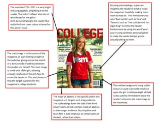 By using sub-headings, it gives an
   The masthead ‘COLLEGE’ is a very bright
                                                                                                 insight to the reader of what is inside
   red using capitals, amplifying it to the
                                                                                                 the magazine, hopefully making them
   reader. The red of ‘college’ also ties on
                                                                                                 want to read on. This front cover also
   with the red of the girls t-
                                                                                                 uses ‘Buzz words’ such as ‘new’ and
   shirt, demonstrating to the reader that
                                                                                                 ‘Teasers’ such as “the truth behind this
   red is the front cover colour scheme for
                                                                                                 legal drug” to entice the reader.
   this week’s issue.
                                                                                                 Furthermore by using the word ‘your’,
                                                                                                 you’re using synthetic personalisation
                                                                                                 to make the reader believe you’re
                                                                                                 actually talking to them.




The main image is in the centre of the
magazine, of a girl looking straight at
the audience giving an eye-line match
or a direct mode of address between
the reader and herself. The main image
is a mid-shot of the girl, allowing
enough emphasis on the girls face to
entice the reader in. This also shows us
that the target audience for this
magazine is college students.                                                                       The mellow background using subtle
                                                                                                    colours is used to provide emphasis
                                                                                                    upon the girl. A shallow depth of field
                                               The mode of address is not specific within this      is also used to immediately draw the
                                               magazine as it targets such a big audience.          reader’s attention the main image or
                                               The subheadings down the side of the front           the masthead.
                                               cover help to direct a certain mode of address
                                               to their target audience. By using blue and
                                               black font it puts emphasis on certain parts of
                                               the text rather than others.
 