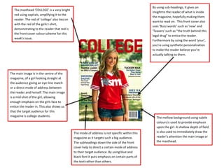 By using sub-headings, it gives an
   The masthead ‘COLLEGE’ is a very bright
                                                                                                 insight to the reader of what is inside
   red using capitals, amplifying it to the
                                                                                                 the magazine, hopefully making them
   reader. The red of ‘college’ also ties on
                                                                                                 want to read on. This front cover also
   with the red of the girls t-shirt,
                                                                                                 uses ‘Buzz words’ such as ‘new’ and
   demonstrating to the reader that red is
                                                                                                 ‘Teasers’ such as “the truth behind this
   the front cover colour scheme for this
                                                                                                 legal drug” to entice the reader.
   week’s issue.
                                                                                                 Furthermore by using the word ‘your’,
                                                                                                 you’re using synthetic personalisation
                                                                                                 to make the reader believe you’re
                                                                                                 actually talking to them.




The main image is in the centre of the
magazine, of a girl looking straight at
the audience giving an eye-line match
or a direct mode of address between
the reader and herself. The main image
is a mid-shot of the girl, allowing
enough emphasis on the girls face to
entice the reader in. This also shows us
that the target audience for this
magazine is college students.                                                                       The mellow background using subtle
                                                                                                    colours is used to provide emphasis
                                                                                                    upon the girl. A shallow depth of field
                                               The mode of address is not specific within this      is also used to immediately draw the
                                               magazine as it targets such a big audience.          reader’s attention the main image or
                                               The subheadings down the side of the front           the masthead.
                                               cover help to direct a certain mode of address
                                               to their target audience. By using blue and
                                               black font it puts emphasis on certain parts of
                                               the text rather than others.
 