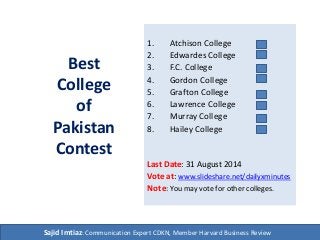 Best
College
of
Pakistan
Contest
1. Atchison College
2. Edwardes College
3. F.C. College
4. Gordon College
5. Grafton College
6. Lawrence College
7. Murray College
8. Hailey College
Last Date: 31 August 2014
Vote at: www.slideshare.net/dailyxminutes
Note: You may vote for other colleges.
Sajid Imtiaz: Communication Expert CDKN, Member Harvard Business Review
 