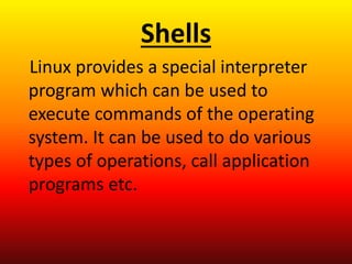 Shells
Linux provides a special interpreter
program which can be used to
execute commands of the operating
system. It can be used to do various
types of operations, call application
programs etc.
 