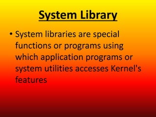System Library
• System libraries are special
functions or programs using
which application programs or
system utilities accesses Kernel's
features
 