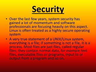 Security
• Over the last few years, system security has
gained a lot of momentum and software
professionals are focusing heavily on this aspect.
Linux is often treated as a highly secure operating
system
• A very true statement of a UNIX/Linux system,
everything is a file; if something is not a file, it is a
process. Most files are just files, called regular
files; they contain normal data, for example text
files, executable files or programs, input to or
output from a program and so on.
 