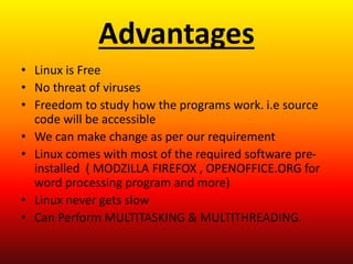 Advantages
• Linux is Free
• No threat of viruses
• Freedom to study how the programs work. i.e source
code will be accessible
• We can make change as per our requirement
• Linux comes with most of the required software pre-
installed ( MODZILLA FIREFOX , OPENOFFICE.ORG for
word processing program and more)
• Linux never gets slow
• Can Perform MULTITASKING & MULTITHREADING.
 