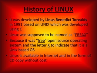 History of LINUX
• It was developed by Linus Benedict Torvalds
in 1991 based on UNIX which was developed
using C
• Linux was supposed to be named as “FREAX”
• Because it was "free” open source operating
system and the letter X to indicate that it is a
Unix based OS
• Linux is available in Internet and in the form of
CD copy without cost
 