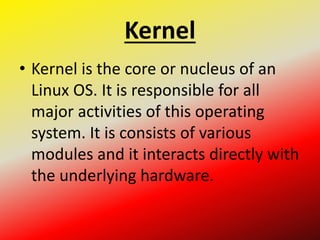 Kernel
• Kernel is the core or nucleus of an
Linux OS. It is responsible for all
major activities of this operating
system. It is consists of various
modules and it interacts directly with
the underlying hardware.
 