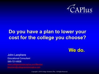 Do you have a plan to lower your cost for the college you choose? We do. John Lanphere Educational Consultant 585-721-8928 www.collegeassistanceplus.com/Mendon jlanphere@collegeassistanceplus.com Copyright © 2010 College Assistance Plus.  All Rights Reserved 