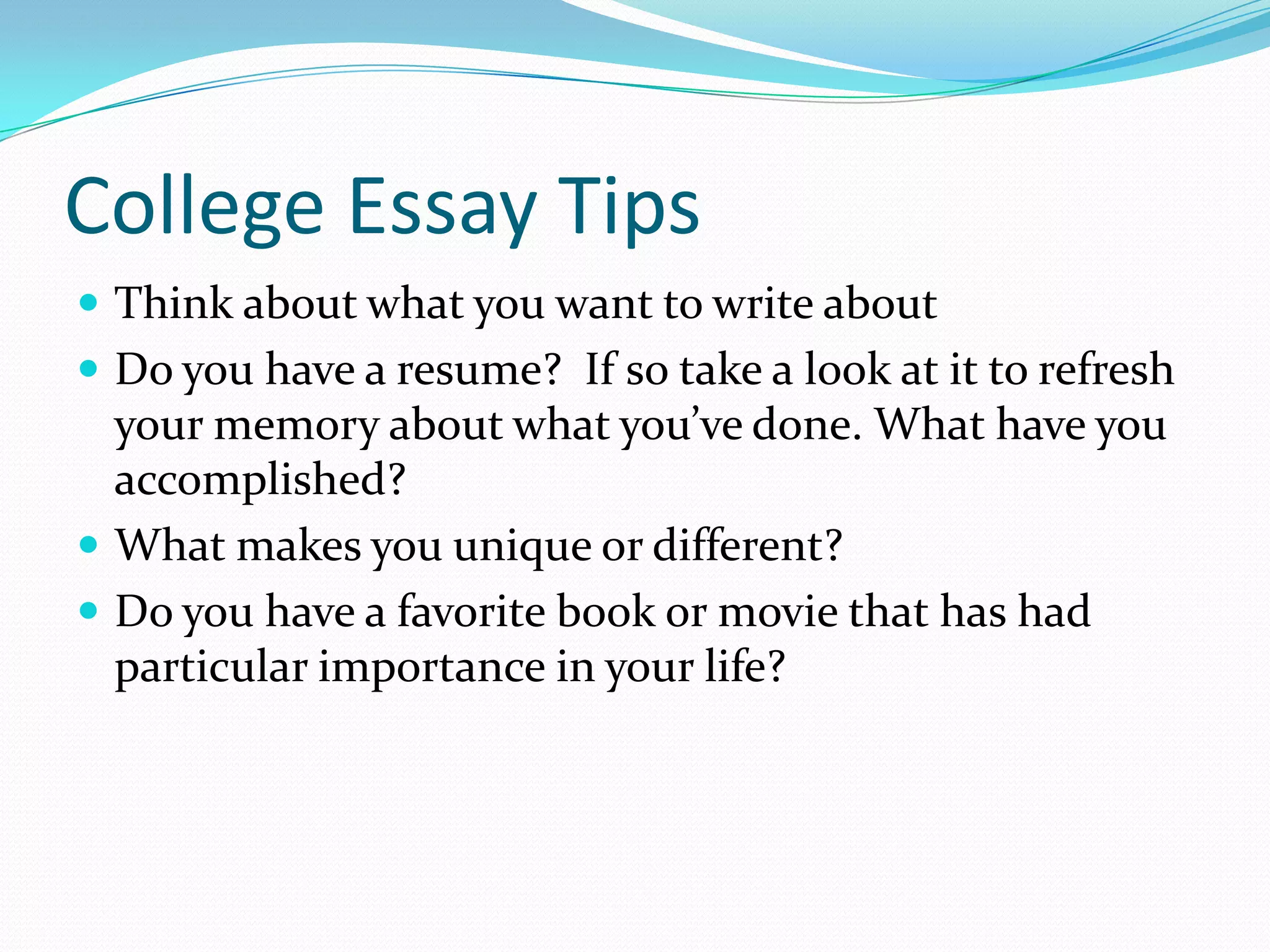 College Essay Tips
 Think about what you want to write about
 Do you have a resume? If so take a look at it to refresh

your memory about what you’ve done. What have you
accomplished?
 What makes you unique or different?
 Do you have a favorite book or movie that has had
particular importance in your life?

 