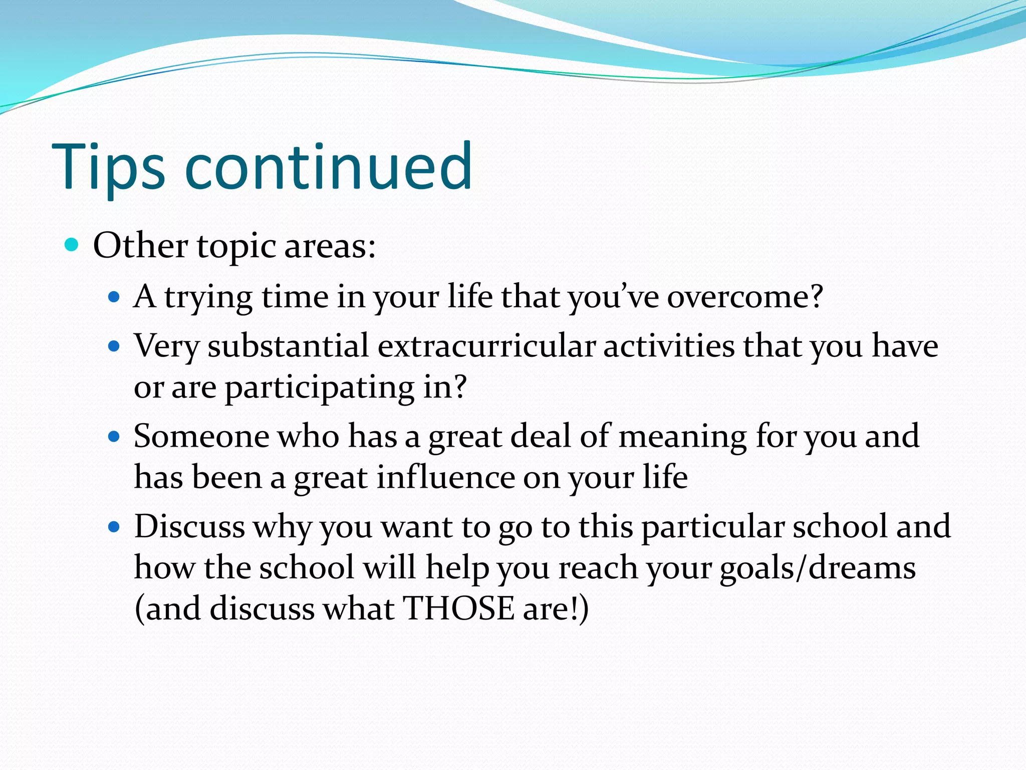 Tips continued
 Other topic areas:
 A trying time in your life that you’ve overcome?
 Very substantial extracurricular activities that you have
or are participating in?
 Someone who has a great deal of meaning for you and
has been a great influence on your life
 Discuss why you want to go to this particular school and
how the school will help you reach your goals/dreams
(and discuss what THOSE are!)

 