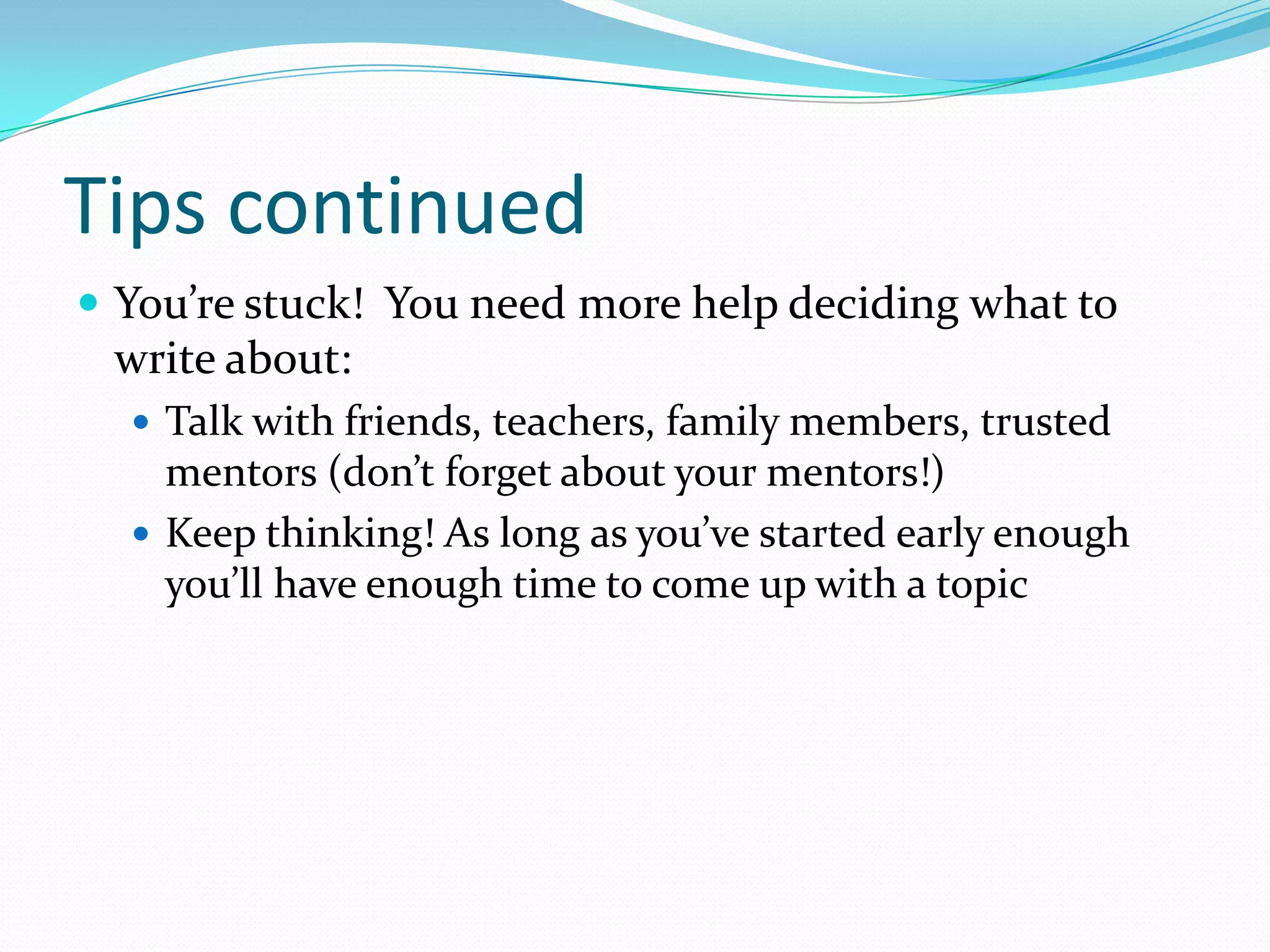 Tips continued
 You’re stuck! You need more help deciding what to

write about:
 Talk with friends, teachers, family members, trusted

mentors (don’t forget about your mentors!)
 Keep thinking! As long as you’ve started early enough
you’ll have enough time to come up with a topic

 