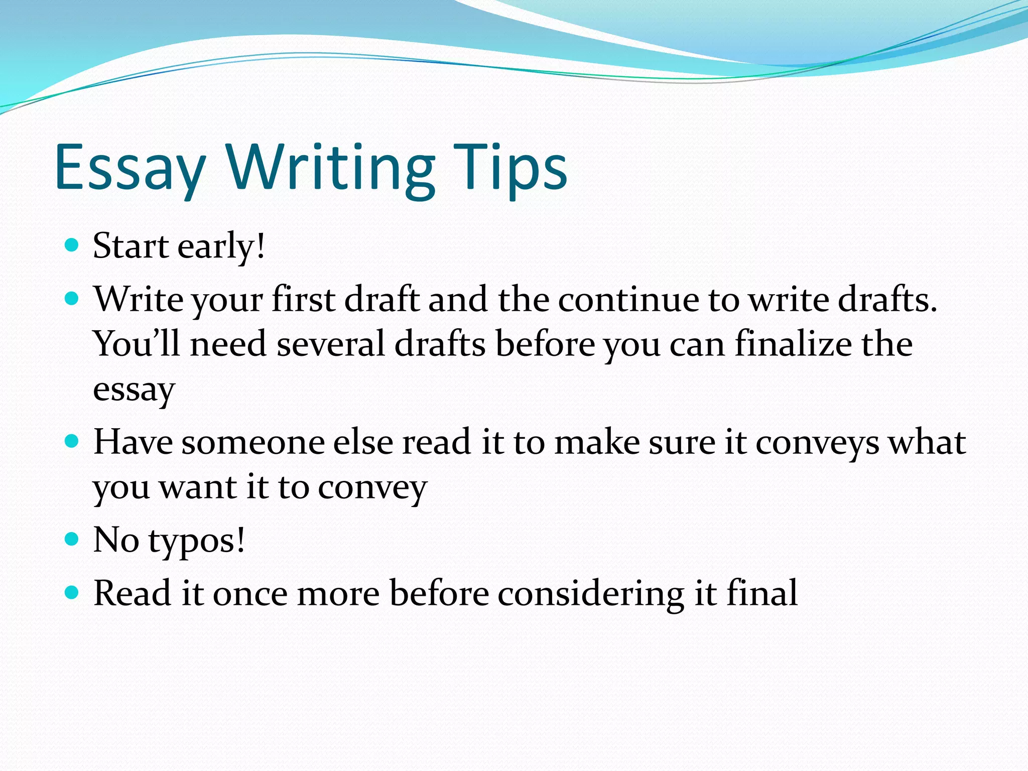 Essay Writing Tips
 Start early!
 Write your first draft and the continue to write drafts.

You’ll need several drafts before you can finalize the
essay
 Have someone else read it to make sure it conveys what
you want it to convey
 No typos!
 Read it once more before considering it final

 
