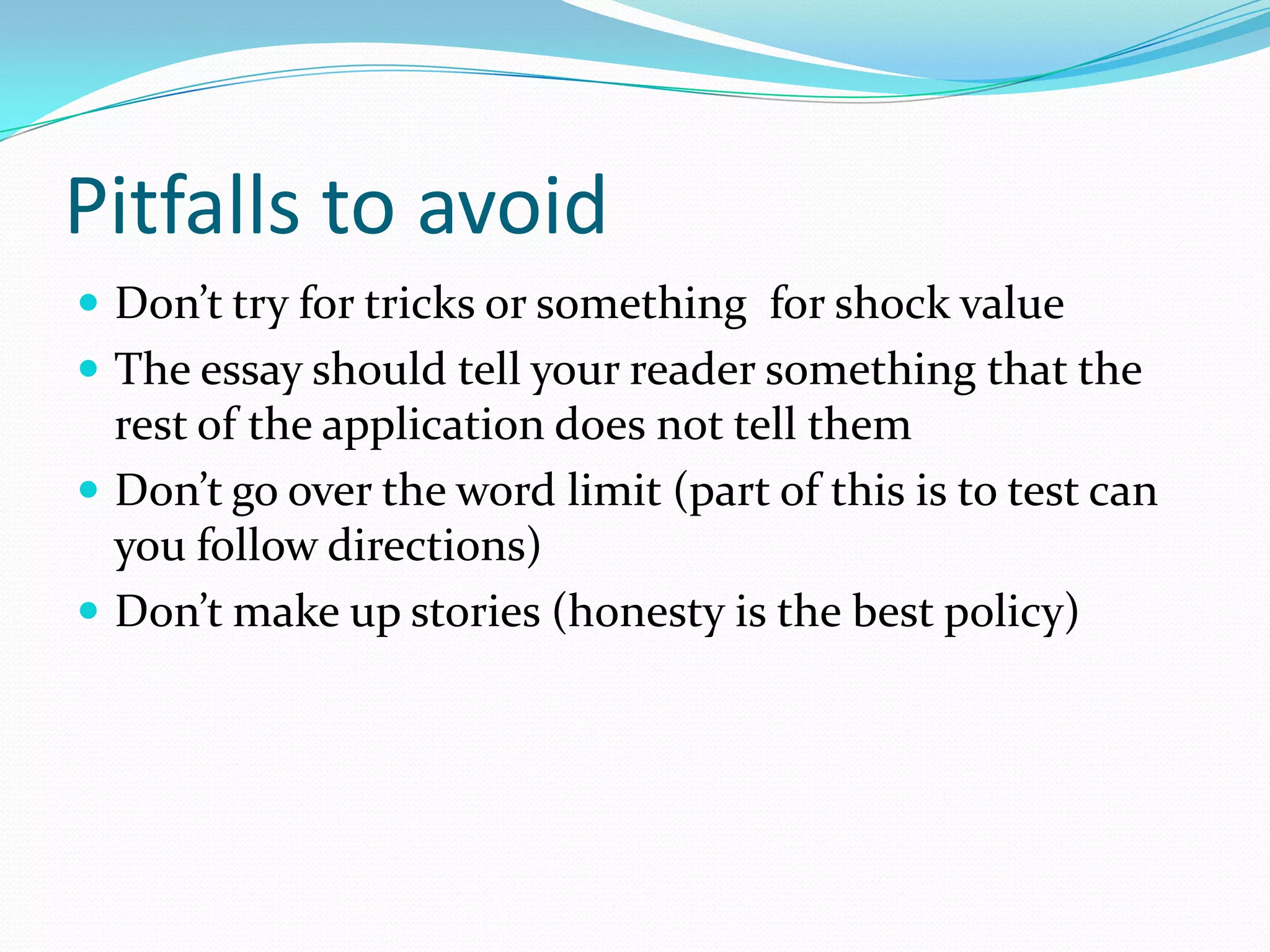 Pitfalls to avoid
 Don’t try for tricks or something for shock value
 The essay should tell your reader something that the

rest of the application does not tell them
 Don’t go over the word limit (part of this is to test can
you follow directions)
 Don’t make up stories (honesty is the best policy)

 