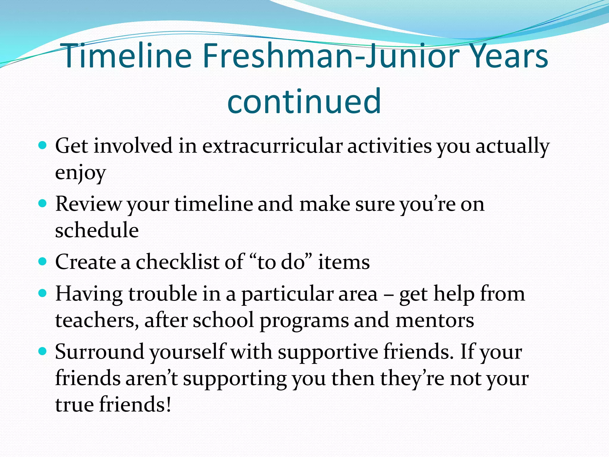 Timeline Freshman-Junior Years
continued
 Get involved in extracurricular activities you actually






enjoy
Review your timeline and make sure you’re on
schedule
Create a checklist of “to do” items
Having trouble in a particular area – get help from
teachers, after school programs and mentors
Surround yourself with supportive friends. If your
friends aren’t supporting you then they’re not your
true friends!

 
