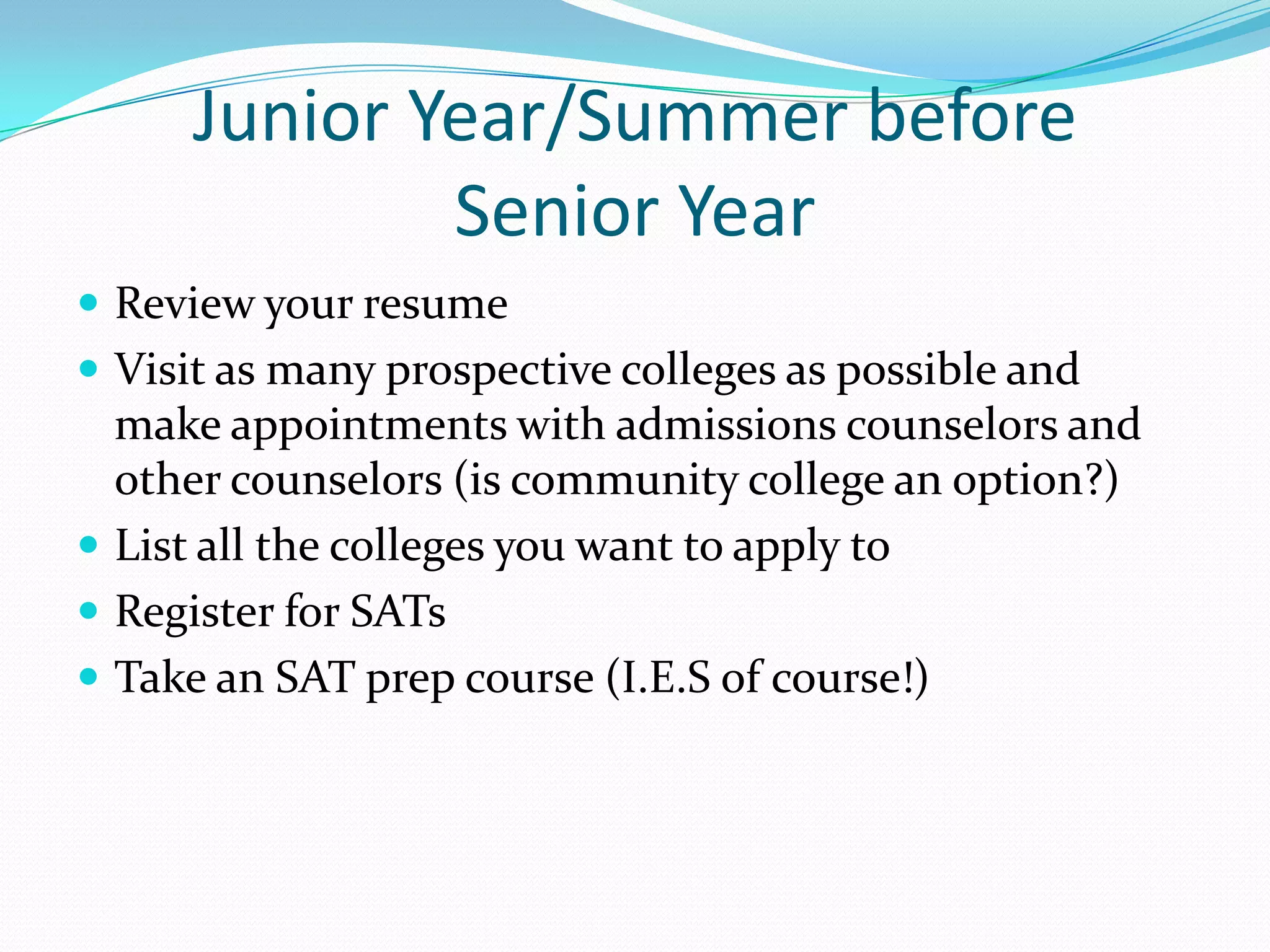 Junior Year/Summer before
Senior Year
 Review your resume
 Visit as many prospective colleges as possible and

make appointments with admissions counselors and
other counselors (is community college an option?)
 List all the colleges you want to apply to
 Register for SATs
 Take an SAT prep course (I.E.S of course!)

 