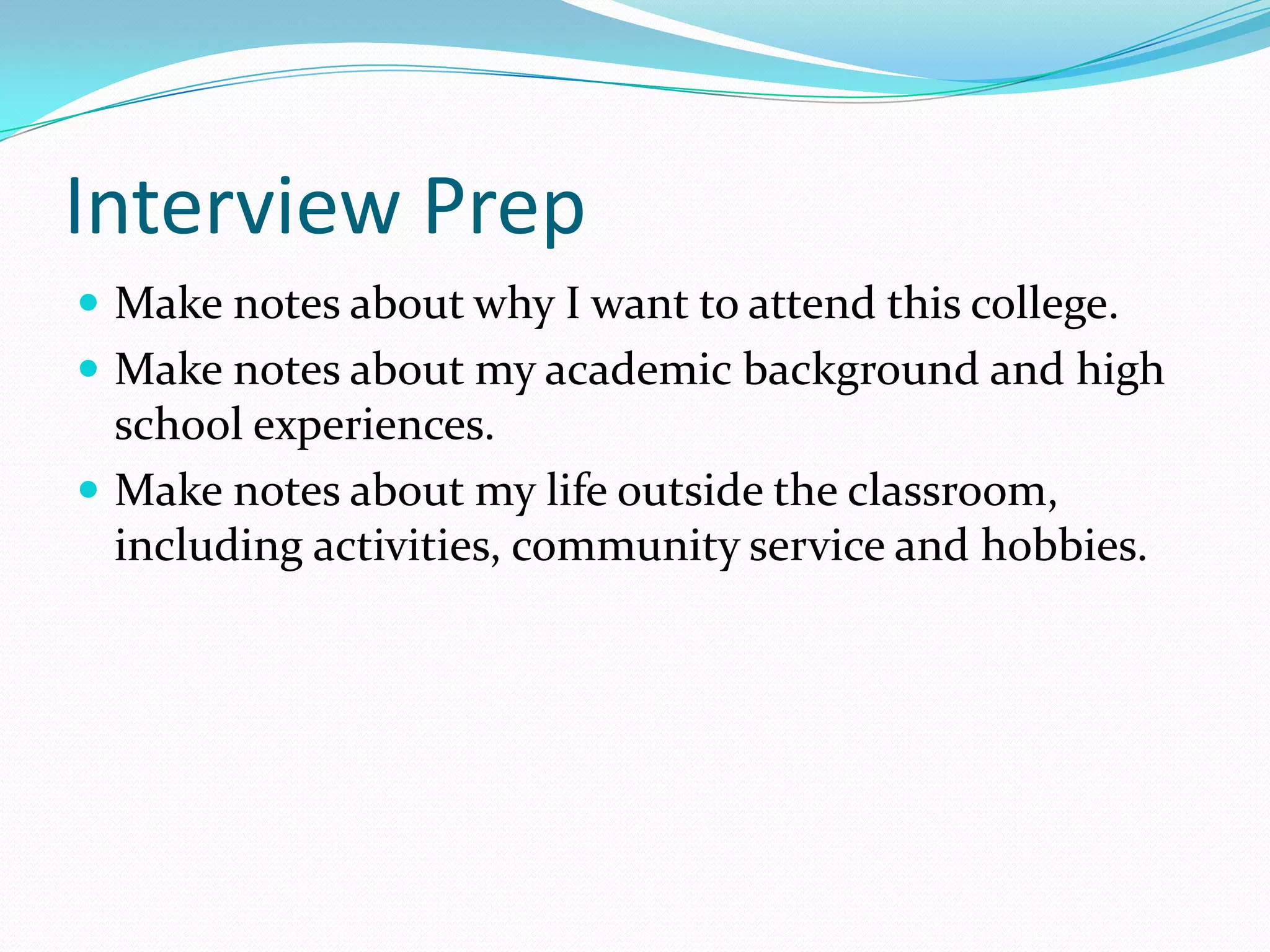 Interview Prep
 Make notes about why I want to attend this college.
 Make notes about my academic background and high

school experiences.
 Make notes about my life outside the classroom,
including activities, community service and hobbies.

 