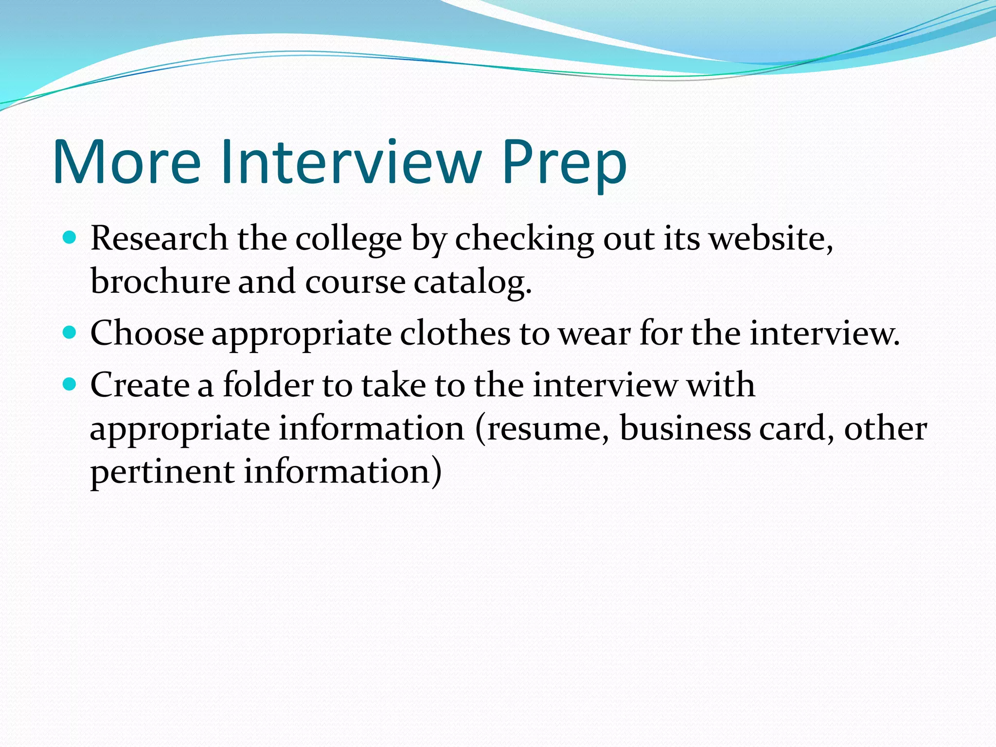 More Interview Prep
 Research the college by checking out its website,

brochure and course catalog.
 Choose appropriate clothes to wear for the interview.
 Create a folder to take to the interview with
appropriate information (resume, business card, other
pertinent information)

 