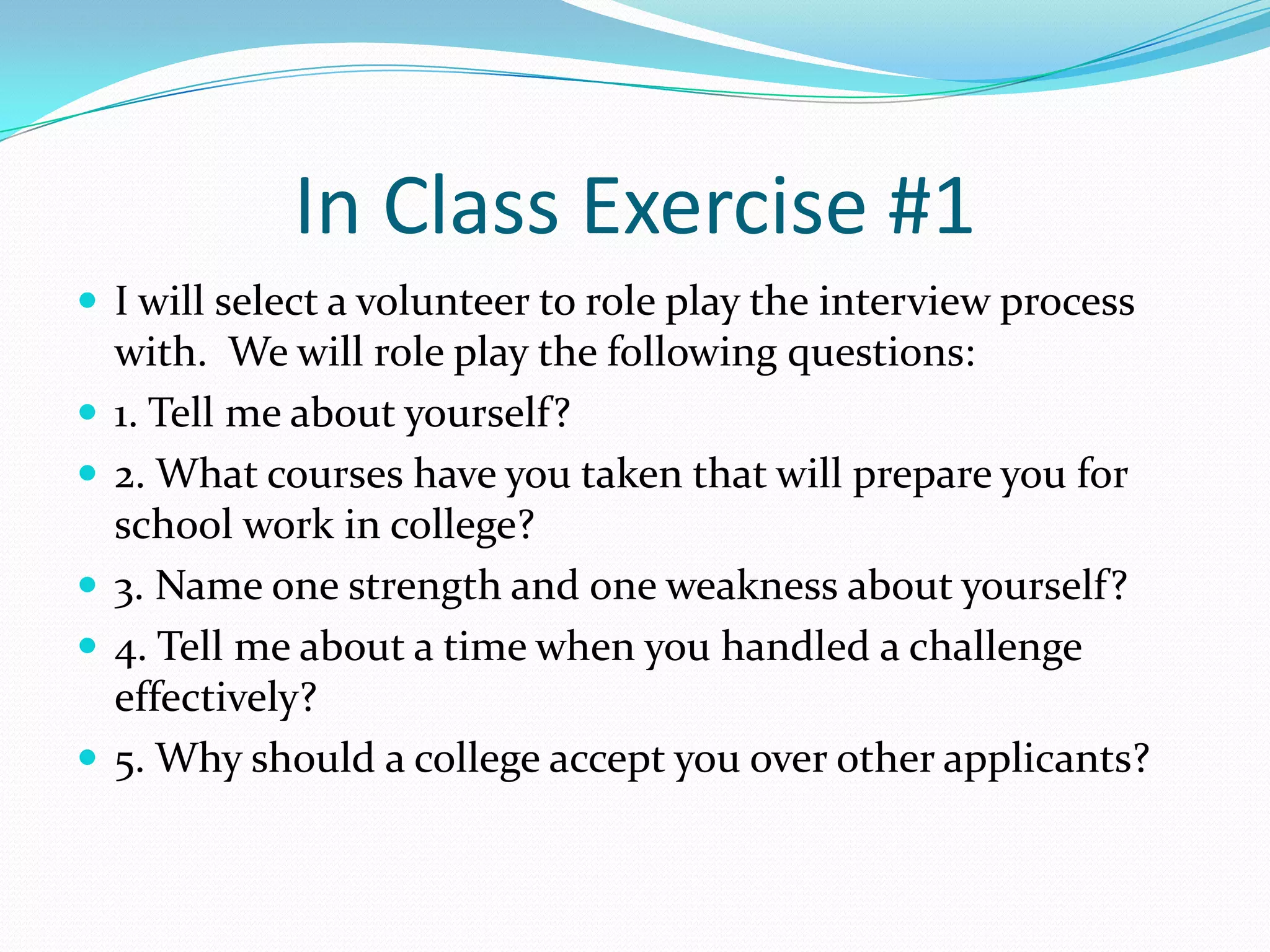 In Class Exercise #1
 I will select a volunteer to role play the interview process







with. We will role play the following questions:
1. Tell me about yourself?
2. What courses have you taken that will prepare you for
school work in college?
3. Name one strength and one weakness about yourself?
4. Tell me about a time when you handled a challenge
effectively?
5. Why should a college accept you over other applicants?

 