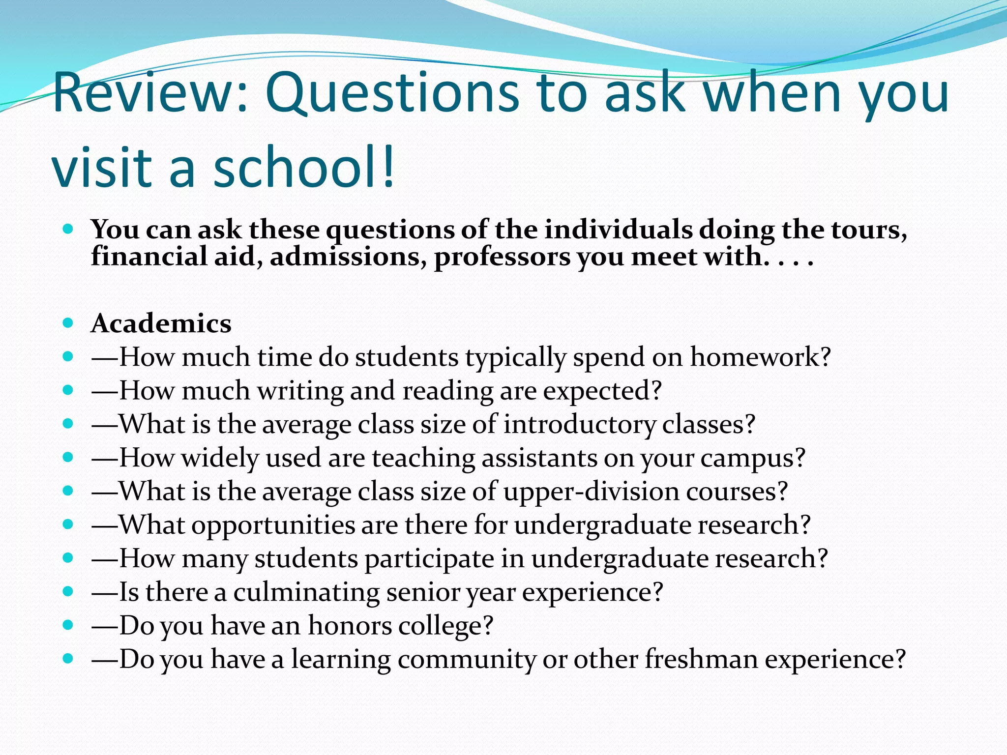 Review: Questions to ask when you
visit a school!
 You can ask these questions of the individuals doing the tours,

financial aid, admissions, professors you meet with. . . .













Academics
—How much time do students typically spend on homework?
—How much writing and reading are expected?
—What is the average class size of introductory classes?
—How widely used are teaching assistants on your campus?
—What is the average class size of upper-division courses?
—What opportunities are there for undergraduate research?
—How many students participate in undergraduate research?
—Is there a culminating senior year experience?
—Do you have an honors college?
—Do you have a learning community or other freshman experience?

 