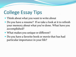 College Essay Tips
 Think about what you want to write about
 Do you have a resume? If so take a look at it to refresh

your memory about what you’ve done. What have you
accomplished?
 What makes you unique or different?
 Do you have a favorite book or movie that has had
particular importance in your life?

 