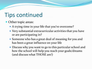 Tips continued
 Other topic areas:
 A trying time in your life that you’ve overcome?
 Very substantial extracurricular activities that you have
or are participating in?
 Someone who has a great deal of meaning for you and
has been a great influence on your life
 Discuss why you want to go to this particular school and
how the school will help you reach your goals/dreams
(and discuss what THOSE are!)

 
