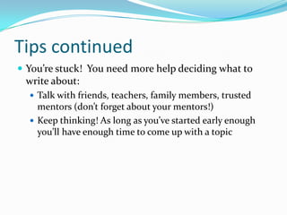 Tips continued
 You’re stuck! You need more help deciding what to

write about:
 Talk with friends, teachers, family members, trusted

mentors (don’t forget about your mentors!)
 Keep thinking! As long as you’ve started early enough
you’ll have enough time to come up with a topic

 