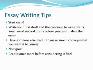 Essay Writing Tips
 Start early!
 Write your first draft and the continue to write drafts.

You’ll need several drafts before you can finalize the
essay
 Have someone else read it to make sure it conveys what
you want it to convey
 No typos!
 Read it once more before considering it final

 