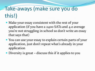 Take-aways (make sure you do
this!)
 Make your essay consistent with the rest of your

application (if you have a 2400 SATs and 4.0 average
you’re not struggling in school so don’t write an essay
that says that)
 You can use your essay to explain certain parts of your
application, just don’t repeat what’s already in your
application
 Diversity is great – discuss this if it applies to you

 
