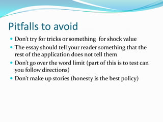 Pitfalls to avoid
 Don’t try for tricks or something for shock value
 The essay should tell your reader something that the

rest of the application does not tell them
 Don’t go over the word limit (part of this is to test can
you follow directions)
 Don’t make up stories (honesty is the best policy)

 