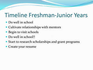 Timeline Freshman-Junior Years
 Do well in school
 Cultivate relationships with mentors
 Begin to visit schools
 Do well in school!!

 Start to research scholarships and grant programs
 Create your resume

 
